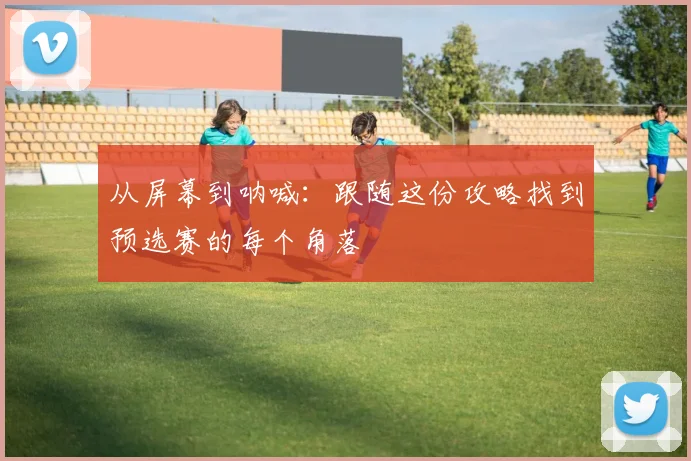 从屏幕到呐喊：跟随这份攻略找到预选赛的每个角落