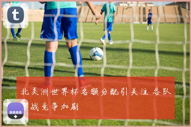 北美洲世界杯名额分配引关注 各队备战竞争加剧