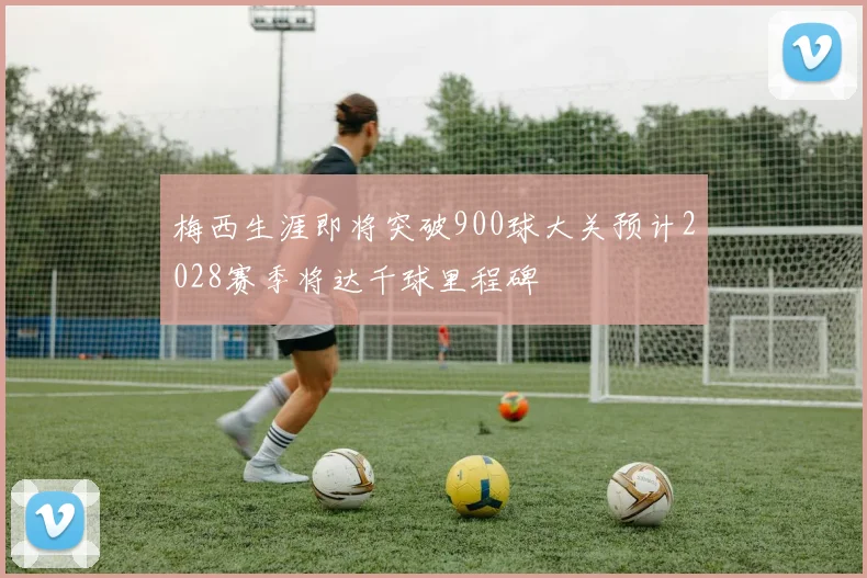 梅西生涯即将突破900球大关预计2028赛季将达千球里程碑