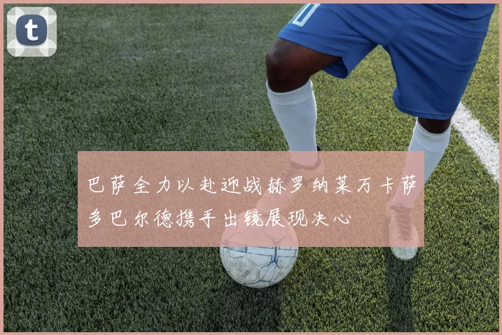 巴萨全力以赴迎战赫罗纳莱万卡萨多巴尔德携手出镜展现决心